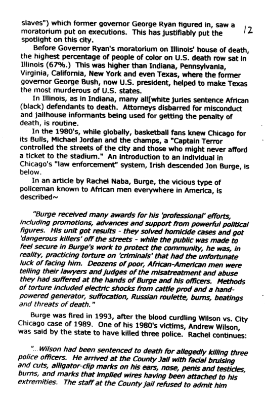 slaves") which former governor George Ryan figured in, saw a 12 moratorium put on executions. This has justifiably put the spotlight on this city. Before Governor Ryan’s moratorium on Tllinois’ house of death, the highest percentage of people of color on U.S. death row sat In Llinois (67%.) This was higher than Indiana, Pennsylvania, Virginia, California, New York and even Texas, where the former governor George Bush, now U.S. president, helped to make Texas the most murderous of U.S. states. In Ilinois, as in Indiana, many all{white juries sentence African (black) defendants to death. Attorneys disbarred for misconduct and jailhouse informants being used for getting the penalty of death, is routine. In the 1980’s, while globally, basketball fans knew Chicago for its Bulls, Michael Jordan and the champs, a "Captain Terror controlled the streets of the city and those who might never afford a ticket to the stadium.” An introduction to an individual in Chicago’s "law enforcement” system, Irish descended Jon Burge, is below. In an article by Rachel Naba, Burge, the vicious type of policeman known to African men everywhere in America, is described~ “Burge received many awards for his ‘professional’ efforts, including promotions, advances and support from powerful political figures. His unit got results - they solved homicide cases and got ‘dangerous Killers’ off the streets - while the public was made to feel secure in Burge’s work to protect the community, he was, in reality, practicing torture on ‘criminals’ that had the unfortunate luck of facing him. Deozens of poor, African-American men were telling their lawyers and judges of the misatreatment and abuse they had suffered at the hands of Burge and his officers. Methods of torture indluded electric shocks from cattle prod and a hand- Ppowered generator, suffocation, Russian roulette, bums, beatings and threats of death.” Burge was fired in 1993, after the blood curdling Wilson vs. City Chicago case of 1989. One of his 1980’s victims, Andrew Wilson, was said by the state to have killed three police. Rachel continues: .. Wilson had been sentenced to death for allegedy killing three police officers. He arrived at the County Jail with facial and cuts, alligator-clip marks on his ears, nose, penis and testicles, burns, and marks that implied wires having been attached to his extremities. The staff at the County jail refused to admit him